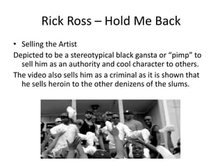 Rick Ross – Hold Me Back
• Selling the Artist
Depicted to be a stereotypical black gansta or “pimp” to
  sell him as an authority and cool character to others.
The video also sells him as a criminal as it is shown that
  he sells heroin to the other denizens of the slums.
 