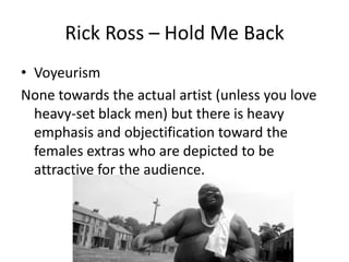 Rick Ross – Hold Me Back
• Voyeurism
None towards the actual artist (unless you love
  heavy-set black men) but there is heavy
  emphasis and objectification toward the
  females extras who are depicted to be
  attractive for the audience.
 