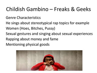 Childish Gambino – Freaks & Geeks
Genre Characteristics
He sings about stereotypical rap topics for example
Women (Hoes, Bitches, Pussy)
Sexual gestures and singing about sexual experiences
Rapping about money and fame
Mentioning physical goods
 