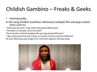 Childish Gambino – Freaks & Geeks
• Intertextuality
In the song Childish Gambino references multiple film and pop-culture
    icons such as;
“These girls be actin’ crazy when they dance Black Swan”
“This beat is a disaster, 9/11 this track”
“You’re fuckin’ with the baddest like you tag-teamed Rhianna”
“I got some pussy that was insane, so insane it was an enemy of Batman”
He also references past songs of his and other popular hip-hop songs
 