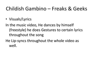 Childish Gambino – Freaks & Geeks
• Visuals/Lyrics
In the music video, He dances by himself
  (freestyle) he does Gestures to certain lyrics
  throughout the song
He Lip-syncs throughout the whole video as
  well.
 