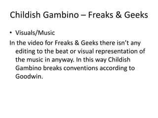 Childish Gambino – Freaks & Geeks
• Visuals/Music
In the video for Freaks & Geeks there isn’t any
  editing to the beat or visual representation of
  the music in anyway. In this way Childish
  Gambino breaks conventions according to
  Goodwin.
 