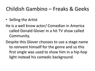 Childish Gambino – Freaks & Geeks
• Selling the Artist
He is a well know actor/ Comedian in America
  called Donald Glover in a hit TV show called
  Community.
Despite this Glover chooses to use a stage name
  to reinvent himself for the genre and so this
  first single was used to show him in a hip-hop
  light instead his comedic background.
 