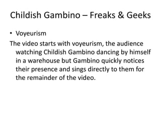 Childish Gambino – Freaks & Geeks
• Voyeurism
The video starts with voyeurism, the audience
  watching Childish Gambino dancing by himself
  in a warehouse but Gambino quickly notices
  their presence and sings directly to them for
  the remainder of the video.
 