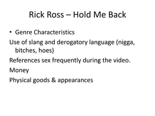 Rick Ross – Hold Me Back
• Genre Characteristics
Use of slang and derogatory language (nigga,
  bitches, hoes)
References sex frequently during the video.
Money
Physical goods & appearances
 