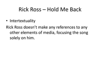 Rick Ross – Hold Me Back
• Intertextuality
Rick Ross doesn’t make any references to any
  other elements of media, focusing the song
  solely on him.
 
