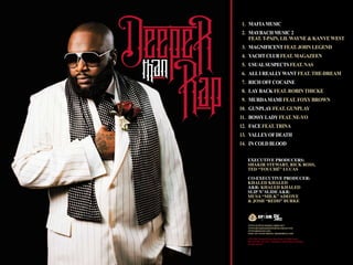 1.
2.
3.
4.

PC 2009 The Island Def
Jam Music Group, 825 Eighth
Mafia Music New
Avenue, New York,
York 10019. Distributed by
Maybach Music 2
Universal Music Distribution.
All rights reserved.
feat. T-Pain, Lil Wayne & Kanye West
www.slipnsliderecords.net
www.rickrossdeeperthanrap.com
Magnificent feat. John Legend
www.defjam.com
Now on your phone: IDJMobile.com
Yacht Club feat. Magazeen

5. Usual Suspects feat. NAs
6. All I Really Want feat. The-Dream
7. Rich Off Cocaine
8. Lay Back feat. Robin Thicke
9. Murda Mami feat. Foxy Brown
10. Gunplay feat. Gunplay
11. Bossy Lady feat. Ne-Yo
12. Face feat. Trina
13. Valley Of Death
14. In Cold Blood
Executive Producers:
Shakir Stewart, Rick Ross,
Ted “Touché” Lucas
Co-Executive Producer:
Khaled Khaled
A&R: Khaled Khaled
Slip N’ Slide A&R:
Musa “Milk” Adeoye
& Josh “Redd” Burke

www.slipnsliderecords.net
www.rickrossdeeperthanrap.com
www.defjam.com
Now on your phone: IDJMobile.com
PC 2009 The Island Def Jam Music Group, 825 Eighth Avenue,
New York, New York 10019. Distributed by Universal Music Distribution.
All rights reserved.

 