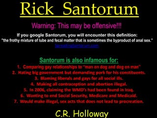 Rick Santorum
                 Warning: This may be offensive!!!
          If you google Santorum, you will encounter this definition:
"the frothy mixture of lube and fecal matter that is sometimes the byproduct of anal sex.”
                                SpreadingSantorum.com


                      Santorum is also infamous for:
         1. Comparing gay relationships to “man on dog and dog on man”
      2. Hating big government but demanding pork for his constituents.
                   3. Blaming liberals and gays for all social ills.
                 4. Making all contraception and abortion illegal.
             5. In 2006, claiming the WMD’s had been found in Iraq.
           6. Wanting to end Social Security, Medicare and Medicaid.
       7. Would make illegal, sex acts that does not lead to procreation.

                               C.R. Holloway
 