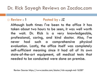 Dr. Rick Sayegh Reviews on Zocdoc.com
 Review : 1 Posted by : JZ
Although both times I've been to the office it has
taken about two hours to be seen, it was well worth
the wait. Dr. Rick is a very knowledgeable,
professional, caring, and kind doctor. Also, I've
never had such a comprehensive physical
evaluation. Lastly, the office itself was completely
self-sufficient meaning since it had all of its own
state-of-the-art equipment, all medical tests that
needed to be conducted were done on premise.
Review Source: https://www.zocdoc.com/doctor/rick-sayegh-md-16287
 