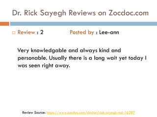 Dr. Rick Sayegh Reviews on Zocdoc.com
 Review : 2 Posted by : Lee-ann
Very knowledgable and always kind and
personable. Usually there is a long wait yet today I
was seen right away.
Review Source: https://www.zocdoc.com/doctor/rick-sayegh-md-16287
 