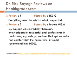 Dr. Rick Sayegh Reviews on
Healthgrades.com
 Review : 1 Posted by : BIG G
Everything was alot above what I expected.
 Review : 2 Posted by : Robert MGM
Dr. Sayegh was incredibly thorough,
knowledgeable, respectful and professional in
performing my lasik procedure. He kept me calm
and comfortable the entire time. iI would
recommend him 100%.
Review Source: https://www.healthgrades.com/physician/dr-richard-sayegh-3dgcc
 