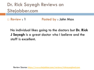 Dr. Rick Sayegh Reviews on
Sitejabber.com
 Review : 1 Posted by : John Max
No individual likes going to the doctors but Dr. Rick
J Sayegh is a great doctor who I believe and the
staff is excellent.
Review Source: https://www.sitejabber.com/reviews/ricksayeghmd.com
 