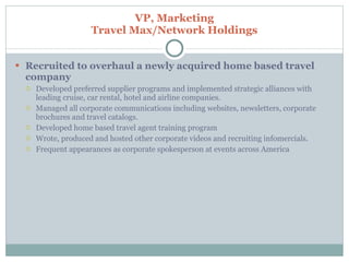 VP, Marketing Travel Max/Network Holdings Recruited to overhaul a newly acquired home based travel company Developed preferred supplier programs and implemented strategic alliances with leading cruise, car rental, hotel and airline companies. Managed all corporate communications including websites, newsletters, corporate brochures and travel catalogs. Developed home based travel agent training program Wrote, produced and hosted other corporate videos and recruiting infomercials. Frequent appearances as corporate spokesperson at events across America 