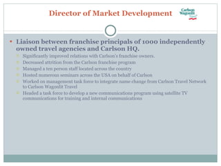 Director of Market Development Liaison between franchise principals of 1000 independently owned travel agencies and Carlson HQ. Significantly improved relations with Carlson’s franchise owners. Decreased attrition from the Carlson franchise program Managed a ten person staff located across the country Hosted numerous seminars across the USA on behalf of Carlson Worked on management task force to integrate name change from Carlson Travel Network to Carlson Wagonlit Travel Headed a task force to develop a new communications program using satellite TV communications for training and internal communications 