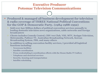 Produced & managed all business development for television & radio coverage of THREE National Political Conventions for the GOP & Democratic Party. (1984-1988-1992) Sold over $40 Million dollars of political convention services annually to leading domestic television news organizations, cable networks and foreign broadcasters Clients includes Comedy Central, CBN 700 Club, VHI, MTV, Scripps Television, Metromedia, Pulitzer TV, Australian Broadcasting Network, Korean Broadcasting System, PBS, and many others In addition to selling convention facility services, I provided all logistical functions including: Newsroom facilities Satellite coordination Press credentialing & coordination efforts with the House Radio TV Gallery Telephone and electrical services Security, housing and transportation Satellite scheduling Executive Producer Potomac Television Communications 