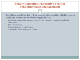 Part time position traveling nationwide and facilitating sales training classes to the banking industry  Part time work while starting new my new company, Media Travel USA M&I Bank First Wisconsin United Nations Credit Union Numerous other Savings & Loans Senior Consultant/Executive Trainer Schneider Sales Management 