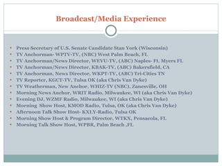 Press Secretary of U.S. Senate Candidate Stan York (Wisconsin) TV Anchorman- WPTV-TV, (NBC) West Palm Beach, FL TV Anchorman/News Director, WEVU-TV, (ABC) Naples- Ft. Myers FL TV Anchorman/News Director, KBAK-TV, (ABC) Bakersfield, CA TV Anchorman, News Director, WKPT-TV, (ABC) Tri-Cities TN TV Reporter, KGCT-TV, Tulsa OK (aka Chris Van Dyke) TV Weatherman, New Anchor, WHIZ-TV (NBC), Zanesville, OH Morning News Anchor, WRIT Radio, Milwaukee, WI (aka Chris Van Dyke) Evening DJ, WZMF Radio, Milwaukee, WI (aka Chris Van Dyke) Morning  Show Host, KMOD Radio, Tulsa, OK (aka Chris Van Dyke) Afternoon Talk Show Host- KXLY-Radio, Tulsa OK Morning Show Host & Program Director, WTKX, Pensacola, FL Morning Talk Show Host, WPBR, Palm Beach ,FL Broadcast/Media Experience 