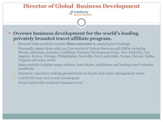 Director of Global  Business Development Oversee business development for the world’s leading privately branded travel affiliate program. Personal sales portfolio exceeds  $600,000,000  in annual gross bookings Personally signed deals with 125 Convention & Visitors Bureaus and DMOs including Mexico, Bahamas, Jamaica, Caribbean Tourism Development Corp., New York City, Los Angeles, Boston, Chicago, Philadelphia, Nashville, Fort Lauderdale, Tampa, Denver, Dallas, Virginia and many more! Sales portfolio includes major airlines, hotel chains, publishers and leading travel websites worldwide Extensive experience making presentations to boards and senior management teams I ALWAYS meet and exceed annual goals Home based with moderate business travel 