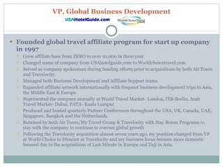 VP, Global Business Development Founded global travel affiliate program for start up company in 1997 Grew affiliate base from ZERO to over 10,000 in three year Changed name of company from USAhotelguide.com to Worldchoicetravel.com Served as company spokesman during funding efforts prior to acquisitions by both Air Tours and Travelocity. Managed both Business Development and Affiliate Support teams Expanded affiliate network internationally with frequent business development trips to Asia, the Middle East & Europe. Represented the company annually at World Travel Market- London, ITB-Berlin, Arab Travel Market- Dubai, PATA- Kuala Lumpur  Produced and hosted quarterly Partner Conferences throughout the USA, UK, Canada, UAE, Singapore, Bangkok and the Netherlands.  Retained by both Air Tours/My Travel Group & Travelocity with Stay Bonus Programs to stay with the company to continue to oversee global growth Following the Travelocity acquisition almost seven years ago, my position changed from VP at World Choice to Director at Travelocity and my business focus became more domestic focused due to the acquisitions of Last Minute in Europe and Zuji in Asia. 