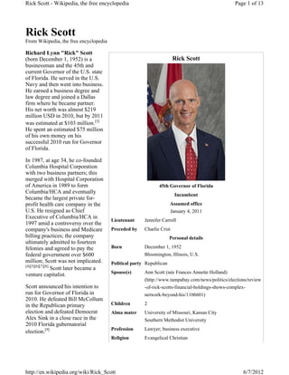 Rick Scott - Wikipedia, the free encyclopedia                                                    Page 1 of 13




Rick Scott
From Wikipedia, the free encyclopedia

Richard Lynn "Rick" Scott
(born December 1, 1952) is a                                           Rick Scott
businessman and the 45th and
current Governor of the U.S. state
of Florida. He served in the U.S.
Navy and then went into business.
He earned a business degree and
law degree and joined a Dallas
firm where he became partner.
His net worth was almost $219
million USD in 2010, but by 2011
was estimated at $103 million.[3]
He spent an estimated $75 million
of his own money on his
successful 2010 run for Governor
of Florida.

In 1987, at age 34, he co-founded
Columbia Hospital Corporation
with two business partners; this
merged with Hospital Corporation
of America in 1989 to form                                    45th Governor of Florida
Columbia/HCA and eventually
                                                                       Incumbent
became the largest private for-
profit health care company in the                                    Assumed office
U.S. He resigned as Chief                                            January 4, 2011
Executive of Columbia/HCA in
                                        Lieutenant     Jennifer Carroll
1997 amid a controversy over the
company's business and Medicare         Preceded by    Charlie Crist
billing practices; the company                                       Personal details
ultimately admitted to fourteen
felonies and agreed to pay the          Born           December 1, 1952
federal government over $600                           Bloomington, Illinois, U.S.
million; Scott was not implicated.      Political party Republican
[4][5][6][7][8]
                Scott later became a
venture capitalist.                     Spouse(s)      Ann Scott (née Frances Annette Holland)
                                                       (http://www.tampabay.com/news/politics/elections/review
Scott announced his intention to                       -of-rick-scotts-financial-holdings-shows-complex-
run for Governor of Florida in                         network-beyond-his/1106601)
2010. He defeated Bill McCollum
in the Republican primary               Children       2
election and defeated Democrat          Alma mater     University of Missouri, Kansas City
Alex Sink in a close race in the                       Southern Methodist University
2010 Florida gubernatorial
                                        Profession     Lawyer; business executive
election.[9]
                                        Religion       Evangelical Christian




http://en.wikipedia.org/wiki/Rick_Scott                                                              6/7/2012
 