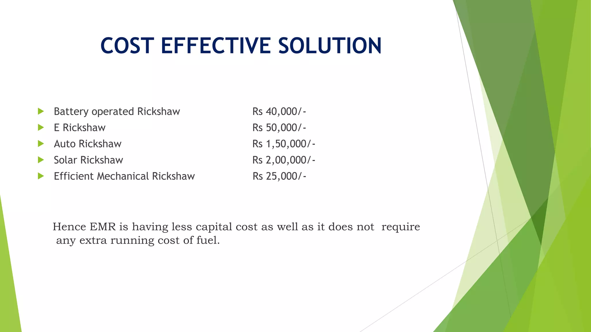 COST EFFECTIVE SOLUTION
 Battery operated Rickshaw Rs 40,000/-
 E Rickshaw Rs 50,000/-
 Auto Rickshaw Rs 1,50,000/-
 Solar Rickshaw Rs 2,00,000/-
 Efficient Mechanical Rickshaw Rs 25,000/-
Hence EMR is having less capital cost as well as it does not require
any extra running cost of fuel.
 