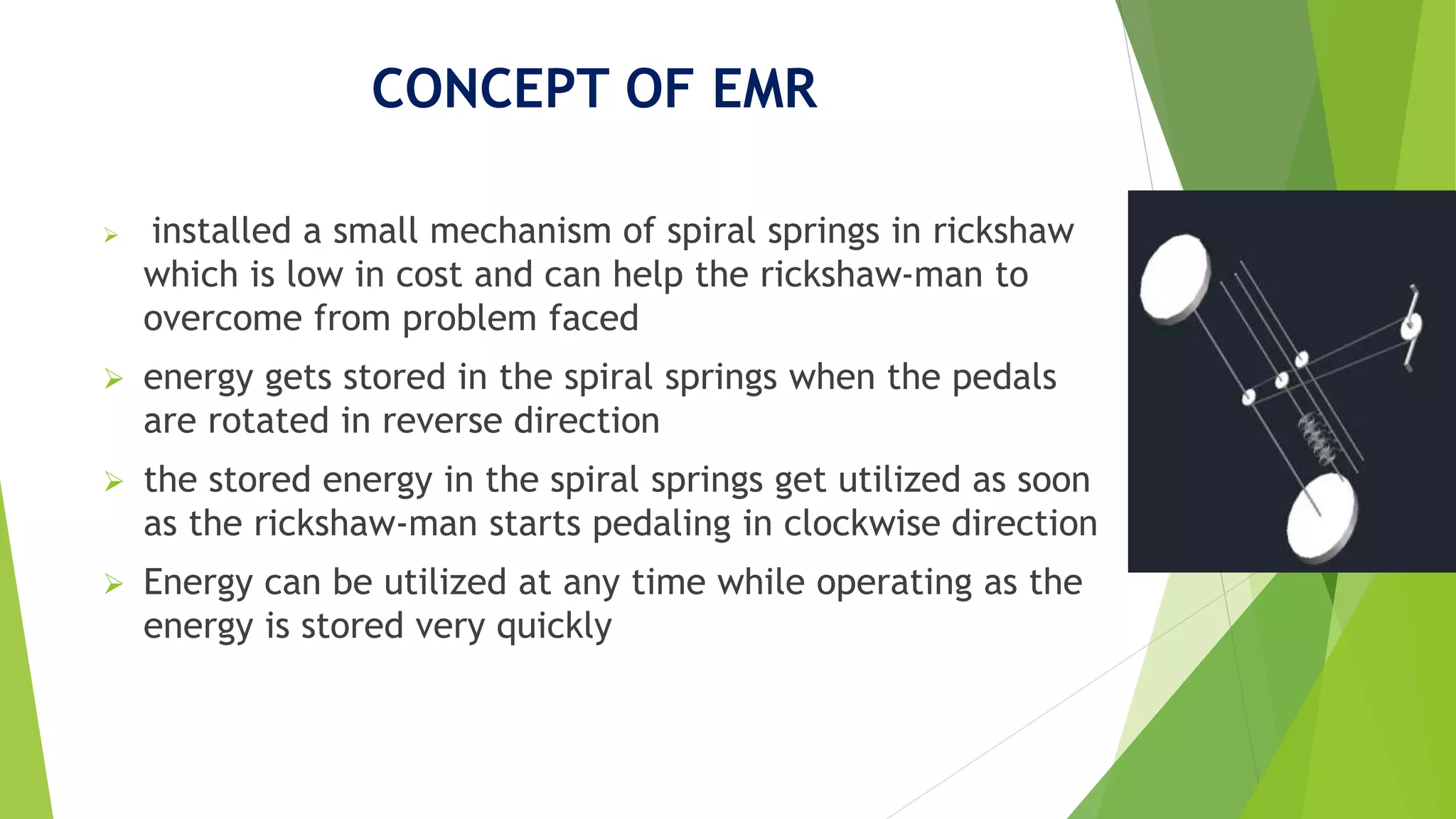 CONCEPT OF EMR
 installed a small mechanism of spiral springs in rickshaw
which is low in cost and can help the rickshaw-man to
overcome from problem faced
 energy gets stored in the spiral springs when the pedals
are rotated in reverse direction
 the stored energy in the spiral springs get utilized as soon
as the rickshaw-man starts pedaling in clockwise direction
 Energy can be utilized at any time while operating as the
energy is stored very quickly
 