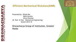 Presented by : Ritesh Rai
Rohit Karotia
Shiva Chauhan
(B. Tech III Year -Mechanical Engineering)
Session 2012-16
Dronacharya Group of Institution, Greater
Noida
Efficient Mechanical Rickshaw(EMR)
 