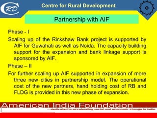 Partnership with AIF <ul><li>Phase - I </li></ul><ul><li>Scaling up of the Rickshaw Bank project is supported by AIF for G...