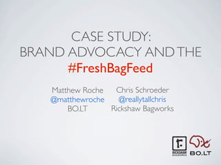 CASE STUDY:
BRAND ADVOCACY AND THE
      #FreshBagFeed
   Matthew Roche  Chris Schroeder
   @matthewroche   @reallytallchris
       BO.LT     Rickshaw Bagworks
 