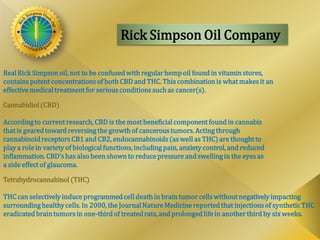 Rick Simpson Oil Company
RealRick Simpsonoil, not to be confusedwith regular hempoil foundin vitamin stores,
contains potent concentrations of both CBD and THC. This combinationis what makes it an
effectivemedicaltreatment for serious conditions suchas cancer(s).
Cannabidiol(CBD)
Accordingto current research, CBD is the most beneficialcomponent found in cannabis
that is gearedtowardreversingthe growthof cancerous tumors. Actingthrough
cannabinoidreceptors CB1 and CB2, endocannabinoids (as well as THC) are thought to
playa role in variety of biologicalfunctions, includingpain, anxiety control, and reduced
inflammation. CBD's has also been shownto reduce pressure and swellingin the eyes as
a side effect of glaucoma.
Tetrahydrocannabinol (THC)
THC can selectively induce programmedcell deathin brain tumor cells without negativelyimpacting
surroundinghealthycells. In 2000, the JournalNatureMedicine reportedthat injections of synthetic THC
eradicatedbraintumors in one-thirdof treatedrats, and prolongedlife in anotherthird by six weeks.
 