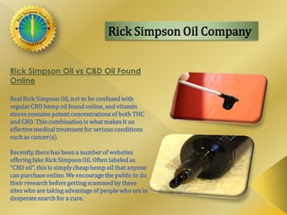 Rick Simpson Oil Company
Rick Simpson Oil vs CBD Oil Found
Online
RealRick SimpsonOil, not to be confusedwith
regularCBD hemp oil foundonline, and vitamin
storescontains potent concentrations of both THC
andCBD. This combinationis what makesit an
effectivemedicaltreatment for serious conditions
suchas cancer(s).
Recently, there has been a number of websites
offeringfakeRick SimpsonOil. Often labeledas
“CBDoil”, this is simplycheaphemp oil that anyone
canpurchase online. We encouragethe public to do
their researchbefore gettingscammedby these
sites who are takingadvantage of people who are in
desperatesearchfor a cure.
 