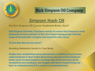 Rick Simpson Oil Company
Simpson Hash Oil
The Rick Simpson Oil Cancer Treatment Works. How?
Rick Simpson Oil works. It has beenused by its creator Rick Simpsonto treat
thousands of cancerpatients. In fact, Rick beganhelping people with this
hemp oil formula after curinghis own metastatic skincancer.
So how does this oil cure cancer?
Boosting Melatonin Levels in Your Body
Studies have revealed that cancerpatients have a deficiencyof a hormone
called melatonin in their bodies.Research has also shownthat melatonin
levels can be boosted simplyby smoking hemp. If this hormone can be
increased by just smoking it, just imagine what kind of impact hemp can
have on melatoninlevels if it is used in a concentrated state.
 