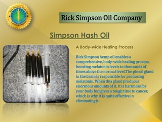 Rick Simpson Oil Company
Simpson Hash Oil
A Body-wide Healing Process
Rick Simpson hempoil enables a
comprehensive, body-wide healing process,
boosting melatoninlevels to thousands of
times above the normal level.The pineal gland
in the brain is responsible for producing
melatonin. When this gland produces
enormousamounts of it, it is harmless for
your bodybut gives a tough time to cancer,
which is why it is quite effective in
eliminating it.
 