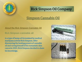 Rick Simpson Oil Company
Simpson Cannabis Oil
About the Rick Simpson Cannabis Oil
Rick Simpson cannabis oil
is a type of hemp oil formulatedby medical
marijuana activist Rick Simpson. After
discovering the healing powersof cannabis
oil and curinghimself of his metastaticskin
cancerin 2003, Rick Simpson decidedto share
his knowledge.
 