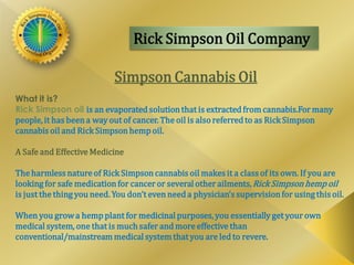 Rick Simpson Oil Company
Simpson Cannabis Oil
What it is?
Rick Simpson oil is an evaporated solutionthat is extracted from cannabis.For many
people, it has beena way out of cancer. The oil is alsoreferred to as Rick Simpson
cannabis oil and Rick Simpson hemp oil.
A Safe and Effective Medicine
The harmless nature of Rick Simpsoncannabis oil makes it a class of its own. If you are
looking for safe medicationfor cancer or several other ailments,RickSimpson hempoil
is just the thing you need. You don’t even need a physician’s supervisionfor usingthis oil.
When you growa hemp plant for medicinal purposes, you essentiallyget your own
medical system, one that is much safer and more effective than
conventional/mainstream medical system that you are led to revere.
 