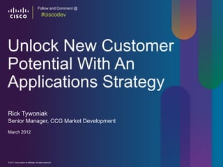 Follow and Comment @
                                          #ciscodev




Unlock New Customer
Potential With An
Applications Strategy
Rick Tywoniak
Senior Manager, CCG Market Development
March 2012




© 2011 Cisco and/or its affiliates. All rights reserved.     Cisco Confidential   1
 