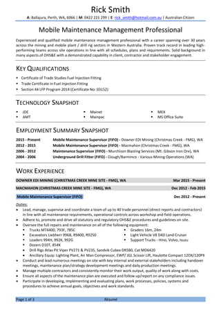 Page 1 of 3 Résumé
Rick Smith
A: Ballajura, Perth, WA, 6066 | M: 0422 221 299 | E: rick_smith@hotmail.com.au | Australian Citizen
Mobile Maintenance Management Professional
Experienced and qualified mobile maintenance management professional with a career spanning over 30 years
across the mining and mobile plant / drill rig sectors in Western Australia. Proven track record in leading high-
performing teams across site operations in line with all schedules, plans and requirements. Solid background in
many aspects of OHS&E with a demonstrated capability in client, contractor and stakeholder engagement.
KEY QUALIFICATIONS
 Certificate of Trade Studies Fuel Injection Fitting
 Trade Certificate in Fuel Injection Fitting
 Section 44 LFP Program 2014 (Certificate No: 03152)
TECHNOLOGY SNAPSHOT
 JDE
 AMT
 Mainet
 Mainpac
 MEX
 MS Office Suite
EMPLOYMENT SUMMARY SNAPSHOT
2015 - Present Mobile Maintenance Supervisor (FIFO) - Downer EDI Mining (Christmas Creek - FMG), WA
2012 - 2015 Mobile Maintenance Supervisor (FIFO) - Macmahon (Christmas Creek - FMG), WA
2006 - 2012 Maintenance Supervisor (FIFO) - Murchison Blasting Services (Mt. Gibson Iron Ore), WA
2004 - 2006 Underground Drill Fitter (FIFO) - Clough/Barminco - Various Mining Operations (WA)
WORK EXPERIENCE
DOWNER EDI MINING (CHRISTMAS CREEK MINE SITE - FMG), WA Mar 2015 - Present
MACMAHON (CHRISTMAS CREEK MINE SITE - FMG), WA Dec 2012 - Feb 2015
Mobile Maintenance Supervisor (FIFO) Dec 2012 - Present
Duties:
 Lead, manage, supervise and coordinate a team of up to 40 trade personnel (direct reports and contractors)
in line with all maintenance requirements, operational controls across workshop and field operations.
 Adhere to, promote and drive all statutory and regulatory OHS&E procedures and guidelines on site.
 Oversee the full repairs and maintenance on all of the following equipment:
 Trucks MT4400, 793F, 785C
 Excavators Liebherr 996B, R9400, R9250
 Loaders 994H, 992K, 992G
 Dozers D10T, 854K
 Graders 16m, 24m
 Light Vehicle V8 D4D Land Cruiser
 Support Trucks - Hino, Volvo, Isuzu
 Drill Rigs Atlas Pit Viper PV271 & PV235, Sandvik Cubex DR580, Cat MD6420
 Ancillary Equip: Lighting Plant, Air Man Compressor, EWP/ JGL Scissor Lift, Haulotte Compact 12DX/120PX
 Conduct and lead numerous meetings on site with key internal and external stakeholders including handover
meetings, maintenance plan/strategy development meetings and daily production meetings.
 Manage multiple contractors and consistently monitor their work output, quality of work along with costs.
 Ensure all aspects of the maintenance plan are executed and follow up/report on any compliance issues.
 Participate in developing, implementing and evaluating plans, work processes, policies, systems and
procedures to achieve annual goals, objectives and work standards.
 