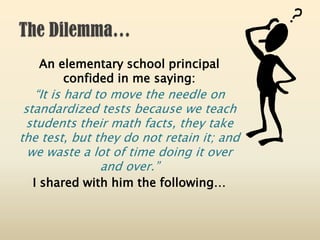 An elementary school principal
confided in me saying:
“It is hard to move the needle on
standardized tests because we teach
students their math facts, they take
the test, but they do not retain it; and
we waste a lot of time doing it over
and over.”
I shared with him the following…
 