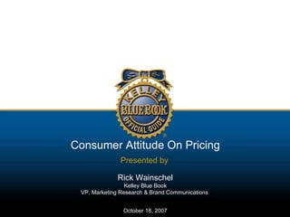Consumer Attitude On Pricing Presented by   Rick Wainschel Kelley Blue Book VP, Marketing Research & Brand Communications  October 18, 2007 