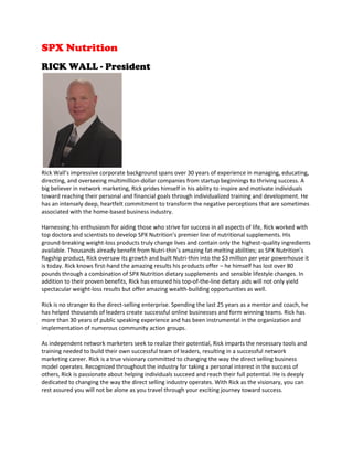 SPX Nutrition
RICK WALL - President
Rick Wall’s impressive corporate background spans over 30 years of experience in managing, educating,
directing, and overseeing multimillion-dollar companies from startup beginnings to thriving success. A
big believer in network marketing, Rick prides himself in his ability to inspire and motivate individuals
toward reaching their personal and financial goals through individualized training and development. He
has an intensely deep, heartfelt commitment to transform the negative perceptions that are sometimes
associated with the home-based business industry.
Harnessing his enthusiasm for aiding those who strive for success in all aspects of life, Rick worked with
top doctors and scientists to develop SPX Nutrition’s premier line of nutritional supplements. His
ground-breaking weight-loss products truly change lives and contain only the highest-quality ingredients
available. Thousands already benefit from Nutri-thin’s amazing fat-melting abilities; as SPX Nutrition’s
flagship product, Rick oversaw its growth and built Nutri-thin into the $3 million per year powerhouse it
is today. Rick knows first-hand the amazing results his products offer – he himself has lost over 80
pounds through a combination of SPX Nutrition dietary supplements and sensible lifestyle changes. In
addition to their proven benefits, Rick has ensured his top-of-the-line dietary aids will not only yield
spectacular weight-loss results but offer amazing wealth-building opportunities as well.
Rick is no stranger to the direct-selling enterprise. Spending the last 25 years as a mentor and coach, he
has helped thousands of leaders create successful online businesses and form winning teams. Rick has
more than 30 years of public speaking experience and has been instrumental in the organization and
implementation of numerous community action groups.
As independent network marketers seek to realize their potential, Rick imparts the necessary tools and
training needed to build their own successful team of leaders, resulting in a successful network
marketing career. Rick is a true visionary committed to changing the way the direct selling business
model operates. Recognized throughout the industry for taking a personal interest in the success of
others, Rick is passionate about helping individuals succeed and reach their full potential. He is deeply
dedicated to changing the way the direct selling industry operates. With Rick as the visionary, you can
rest assured you will not be alone as you travel through your exciting journey toward success.
 
