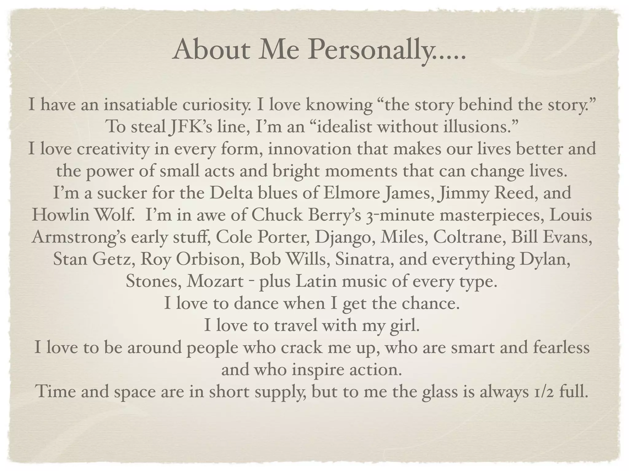 About Me Personally.....
I have an insatiable curiosity. I love knowing “the story behind the story.”
           To steal JFK’s line, I’m an “idealist without illusions.”
I love creativity in every form, innovation that makes our lives better and
    the power of small acts and bright moments that can change lives.
    I’m a sucker for the Delta blues of Elmore James, Jimmy Reed, and
 Howlin Wolf. I’m in awe of Chuck Berry’s 3-minute masterpieces, Louis
Armstrong’s early stuﬀ, Cole Porter, Django, Miles, Coltrane, Bill Evans,
    Stan Getz, Roy Orbison, Bob Wills, Sinatra, and everything Dylan,
              Stones, Mozart - plus Latin music of every type.
                   I love to dance when I get the chance.
                        I love to travel with my girl.
 I love to be around people who crack me up, who are smart and fearless
                           and who inspire action.
 Time and space are in short supply, but to me the glass is always 1/2 full.
 