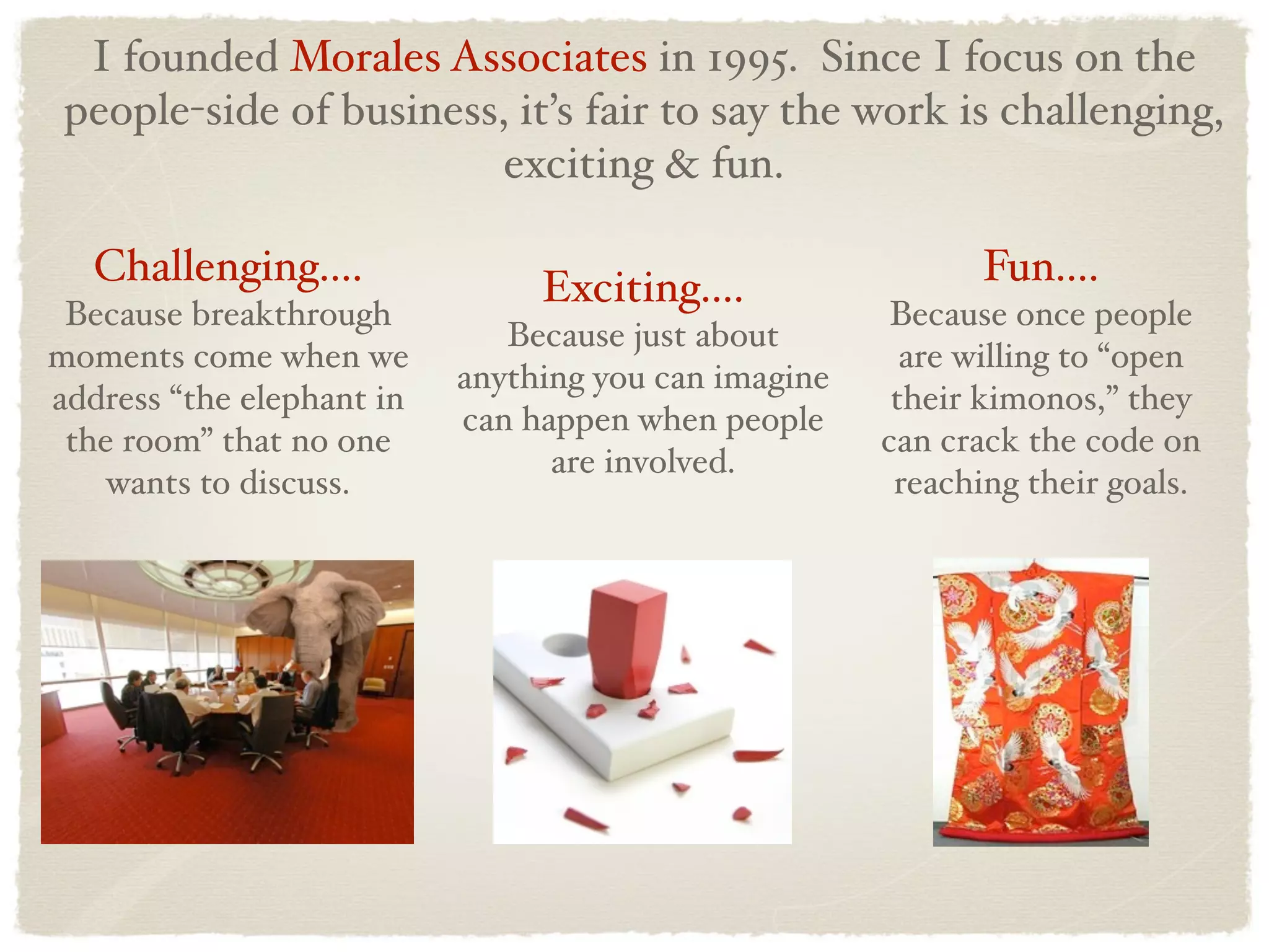 I founded Morales Associates in 1995. Since I focus on the
 people-side of business, it’s fair to say the work is challenging,
                         exciting & fun.

   Challenging....              Exciting....                Fun....
 Because breakthrough                                  Because once people
                              Because just about
moments come when we                                    are willing to “open
                           anything you can imagine
address “the elephant in                               their kimonos,” they
                           can happen when people
 the room” that no one                                can crack the code on
                                 are involved.
    wants to discuss.                                  reaching their goals.
 