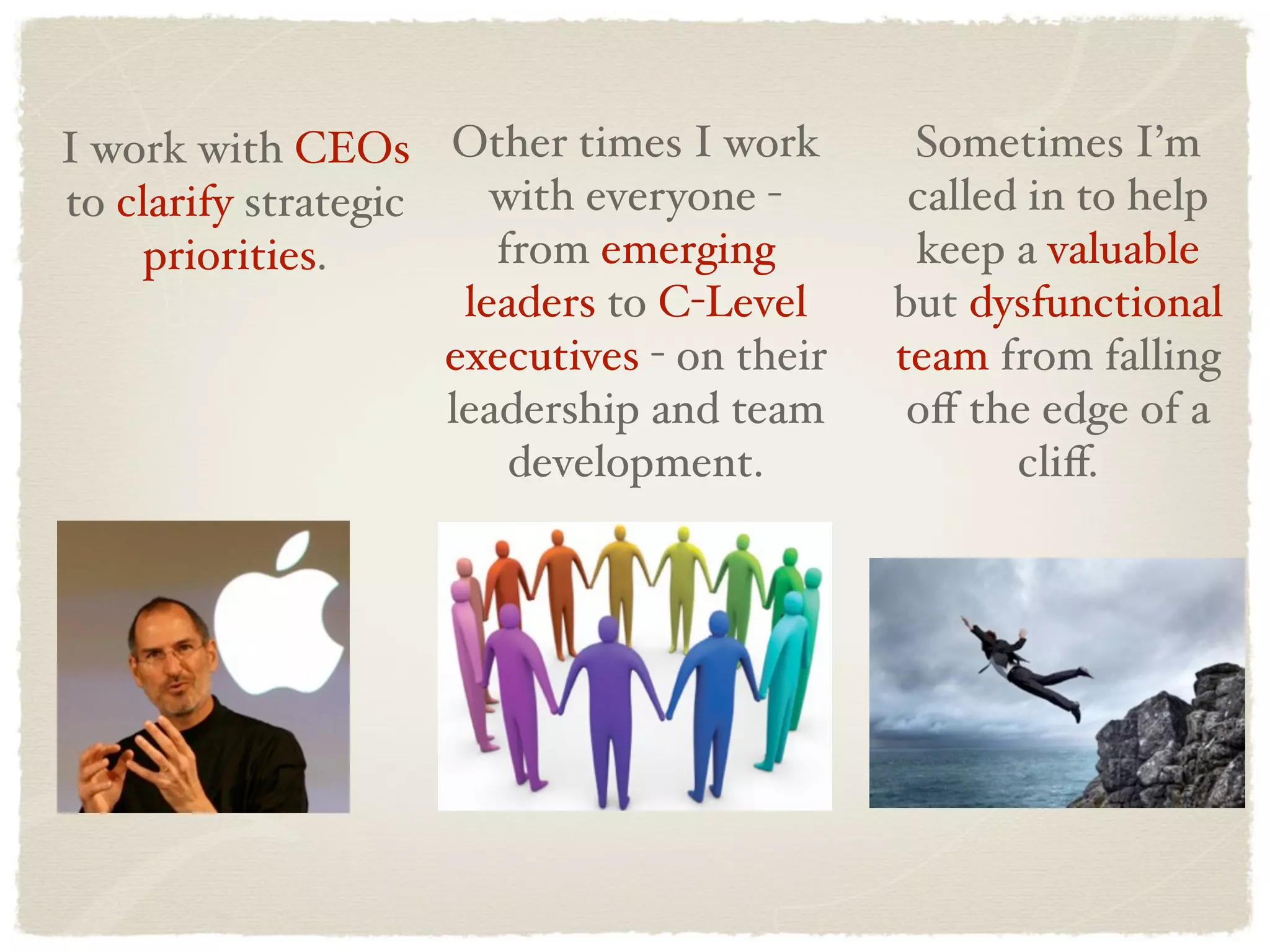 I work with CEOs Other times I work           Sometimes I’m
to clarify strategic    with everyone -       called in to help
     priorities.        from emerging         keep a valuable
                      leaders to C-Level     but dysfunctional
                     executives - on their   team from falling
                     leadership and team      oﬀ the edge of a
                         development.               cliﬀ.
 
