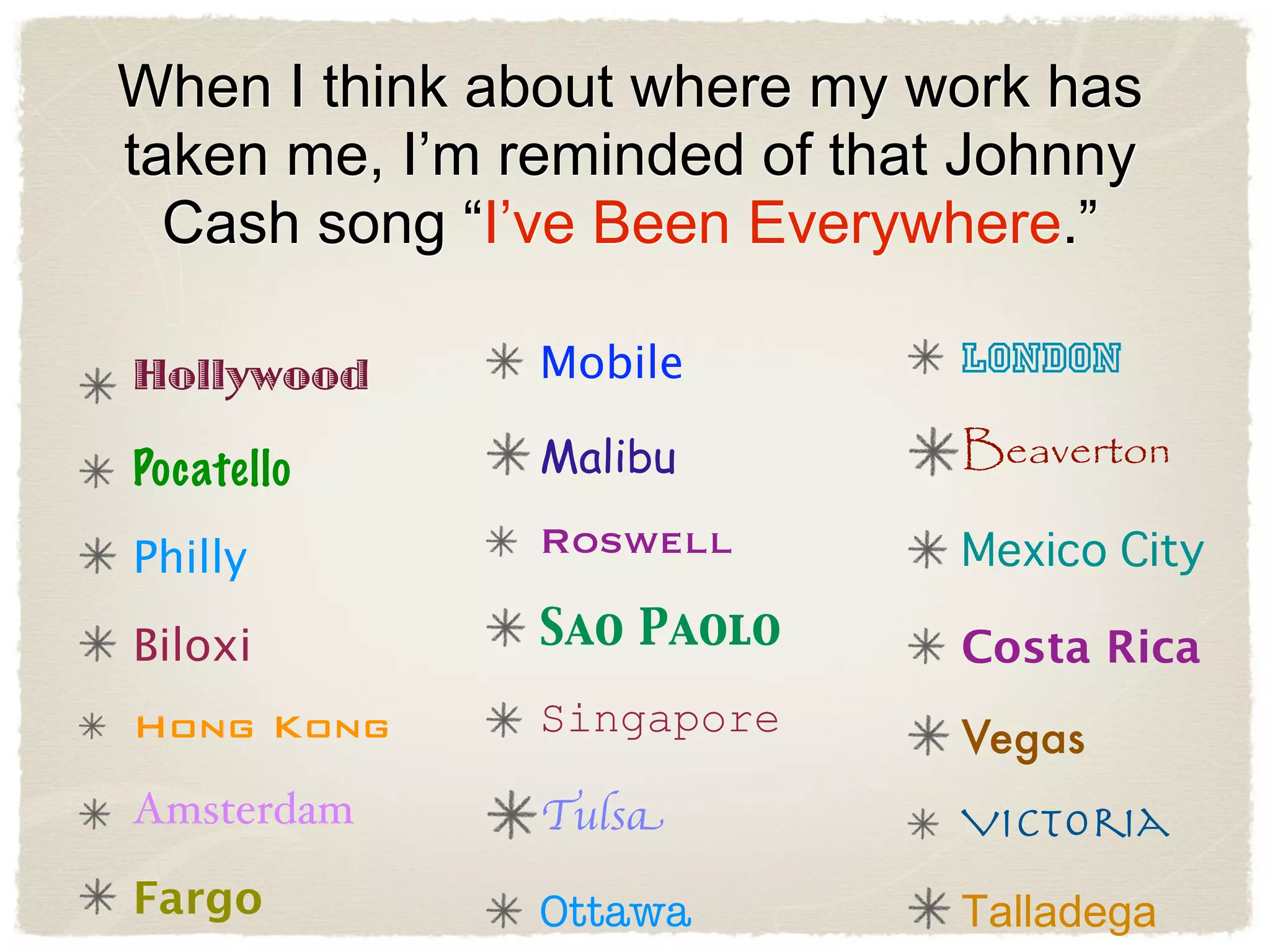 When I think about where my work has
taken me, I’m reminded of that Johnny
  Cash song “I’ve Been Everywhere.”

Hollywood      Mobile         London

Pocatello      Malibu         Beaverton

Philly         Roswell

Biloxi         Sao Paolo      Costa Rica
Hong Kong      Singapore      Vegas
Amsterdam      Tulsa          Victoria
Fargo          Ottawa
 