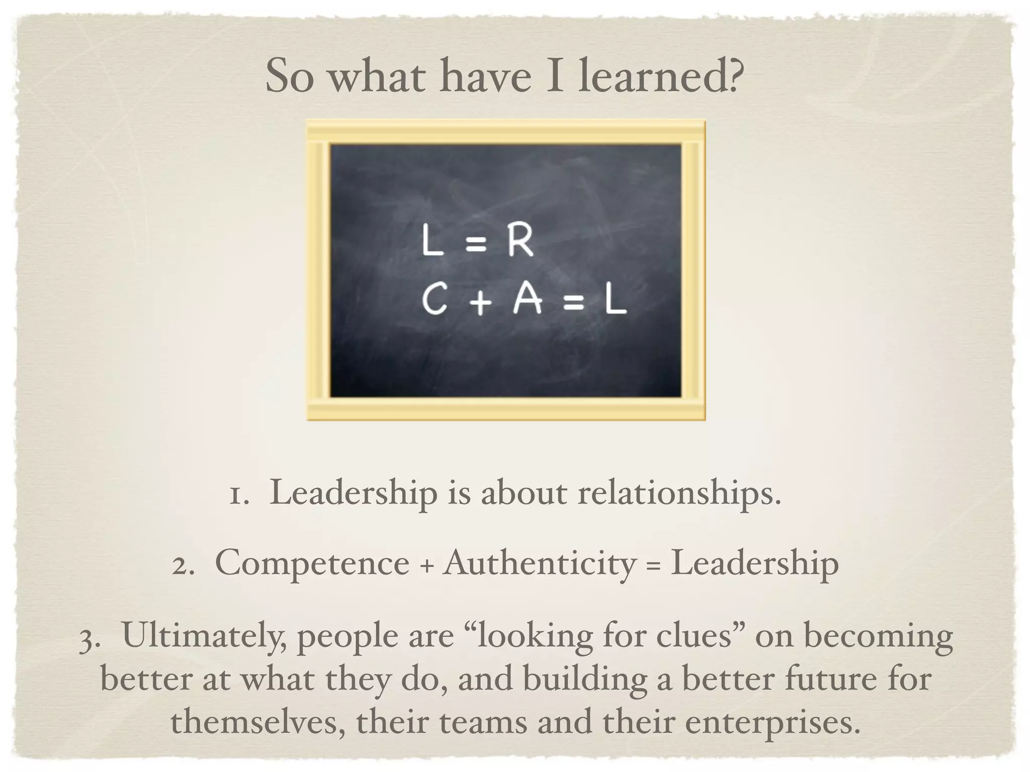 So what have I learned?




         1. Leadership is about relationships.
      2. Competence + Authenticity = Leadership

3. Ultimately, people are “looking for clues” on becoming
  better at what they do, and building a better future for
      themselves, their teams and their enterprises.
 