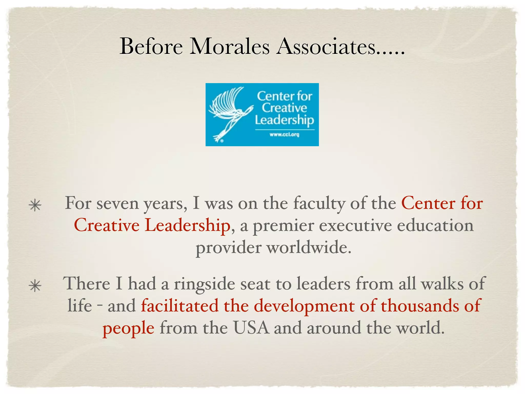 Before Morales Associates.....




For seven years, I was on the faculty of the Center for
 Creative Leadership, a premier executive education
                 provider worldwide.
There I had a ringside seat to leaders from all walks of
life - and facilitated the development of thousands of
      people from the USA and around the world.
 
