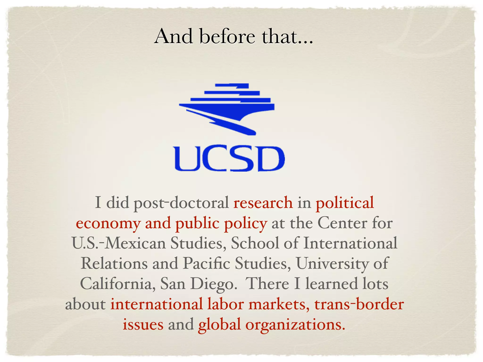 And before that...




    I did post-doctoral research in political
 economy and public policy at the Center for
 U.S.-Mexican Studies, School of International
  Relations and Paciﬁc Studies, University of
  California, San Diego. There I learned lots
about international labor markets, trans-border
        issues and global organizations.
 