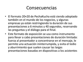Consecuencias
• El formato 20×20 de PechaKucha está siendo adoptado
también en el mundo de los negocios, y algunas
empresas ya están restringiendo la duración de sus
presentaciones a 6 minutos y 40 segundos, reservando
las preguntas y el diálogo para el final.
• Este formato de exposición se usa como instrumento
para llevar a cabo presentaciones de duración limitada:
fuerza al presentador a concentrarse en el mensaje, le
permite una actuación ininterrumpida, y evita el tedio
y aburrimiento que suelen causar las largas
presentaciones basadas en diapositivas a los asistentes
 