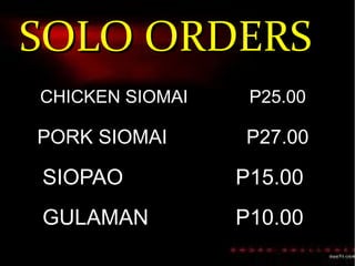 SOLO ORDERSSOLO ORDERS
CHICKEN SIOMAICHICKEN SIOMAI P25.00P25.00
PORK SIOMAIPORK SIOMAI P27.00P27.00
SIOPAOSIOPAO P15.00P15.00
GULAMANGULAMAN P10.00P10.00
 