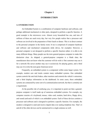 1
Chapter 1
INTRODUCTION
1.1 INTRODUCTION
An Embedded System is a combination of computer hardware and software, and
perhaps additional mechanical or other parts, designed to perform a specific function. A
good example is the microwave oven. Almost every household has one, and tens of
millions of them are used every day, but very few people realize that a processor and
software are involved in the preparation of their lunch or dinner. This is in direct contrast
to the personal computer in the family room. It too is comprised of computer hardware
and software and mechanical components (disk drives, for example). However, a
personal computer is not designed to perform a specific function rather; it is able to do
many different things. Many people use the term general-purpose computer to make this
distinction clear. As shipped, a general-purpose computer is a blank slate; the
manufacturer does not know what the customer will do wish it. One customer may use it
for a network file server another may use it exclusively for playing games, and a third
may use it to write the next great American novel.
Frequently, an embedded system is a component within some larger system. For
example, modern cars and trucks contain many embedded systems. One embedded
system controls the anti-lock brakes, other monitors and controls the vehicle’s emissions,
and a third displays information on the dashboard. In some cases, these embedded
systems are connected by some sort of a communication network, but that is certainly not
a requirement.
At the possible risk of confusing you, it is important to point out that a general-
purpose computer is itself made up of numerous embedded systems. For example, my
computer consists of a keyboard, mouse, video card, modem, hard drive, floppy drive,
and sound card-each of which is an embedded system. Each of these devices contains a
processor and software and is designed to perform a specific function. For example, the
modem is designed to send and receive digital data over analog telephone line. That’s it
and all of the other devices can be summarized in a single sentence as well.
 